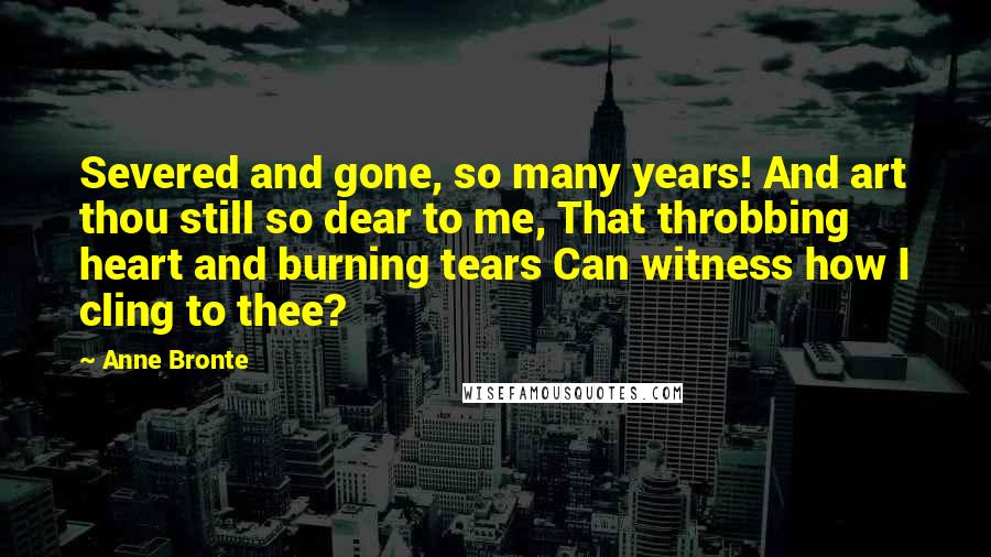 Anne Bronte Quotes: Severed and gone, so many years! And art thou still so dear to me, That throbbing heart and burning tears Can witness how I cling to thee?