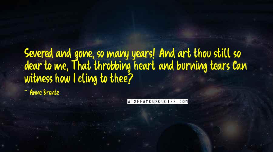 Anne Bronte Quotes: Severed and gone, so many years! And art thou still so dear to me, That throbbing heart and burning tears Can witness how I cling to thee?