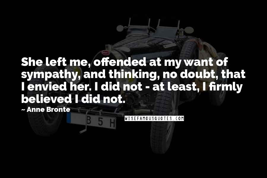 Anne Bronte Quotes: She left me, offended at my want of sympathy, and thinking, no doubt, that I envied her. I did not - at least, I firmly believed I did not.