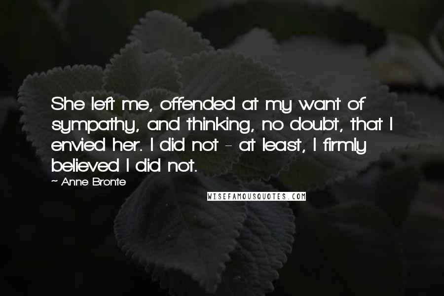 Anne Bronte Quotes: She left me, offended at my want of sympathy, and thinking, no doubt, that I envied her. I did not - at least, I firmly believed I did not.