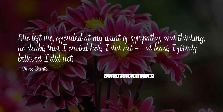 Anne Bronte Quotes: She left me, offended at my want of sympathy, and thinking, no doubt, that I envied her. I did not - at least, I firmly believed I did not.