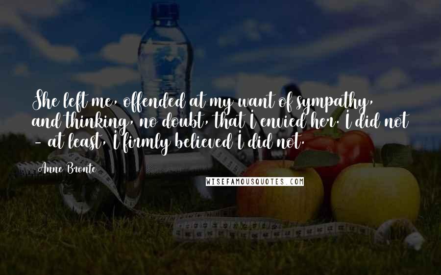 Anne Bronte Quotes: She left me, offended at my want of sympathy, and thinking, no doubt, that I envied her. I did not - at least, I firmly believed I did not.