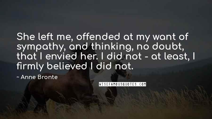 Anne Bronte Quotes: She left me, offended at my want of sympathy, and thinking, no doubt, that I envied her. I did not - at least, I firmly believed I did not.