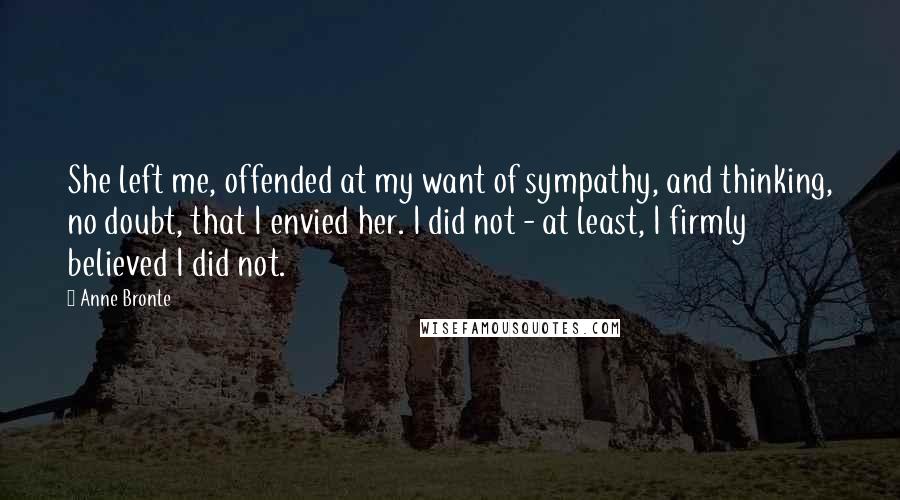 Anne Bronte Quotes: She left me, offended at my want of sympathy, and thinking, no doubt, that I envied her. I did not - at least, I firmly believed I did not.