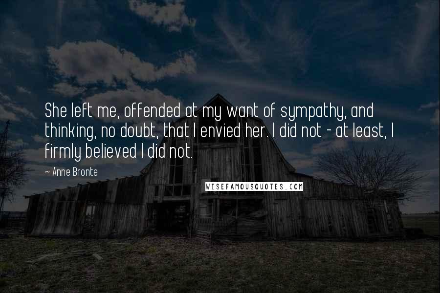 Anne Bronte Quotes: She left me, offended at my want of sympathy, and thinking, no doubt, that I envied her. I did not - at least, I firmly believed I did not.