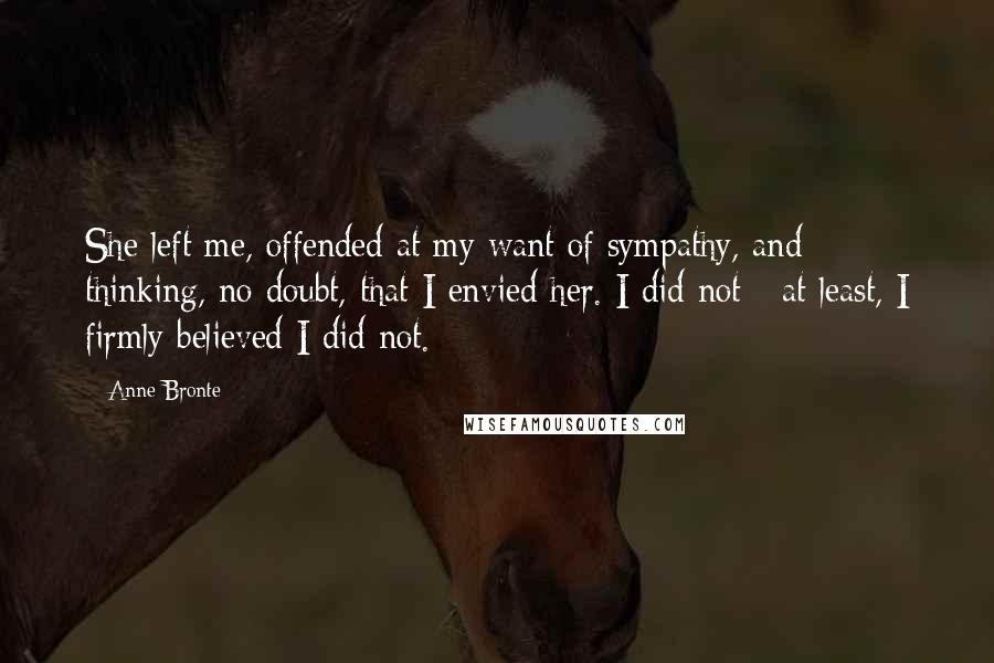 Anne Bronte Quotes: She left me, offended at my want of sympathy, and thinking, no doubt, that I envied her. I did not - at least, I firmly believed I did not.