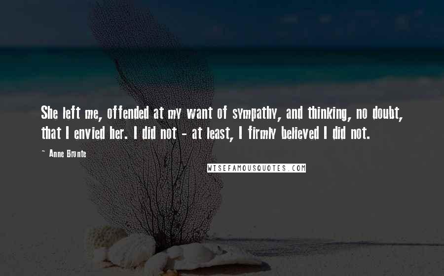 Anne Bronte Quotes: She left me, offended at my want of sympathy, and thinking, no doubt, that I envied her. I did not - at least, I firmly believed I did not.