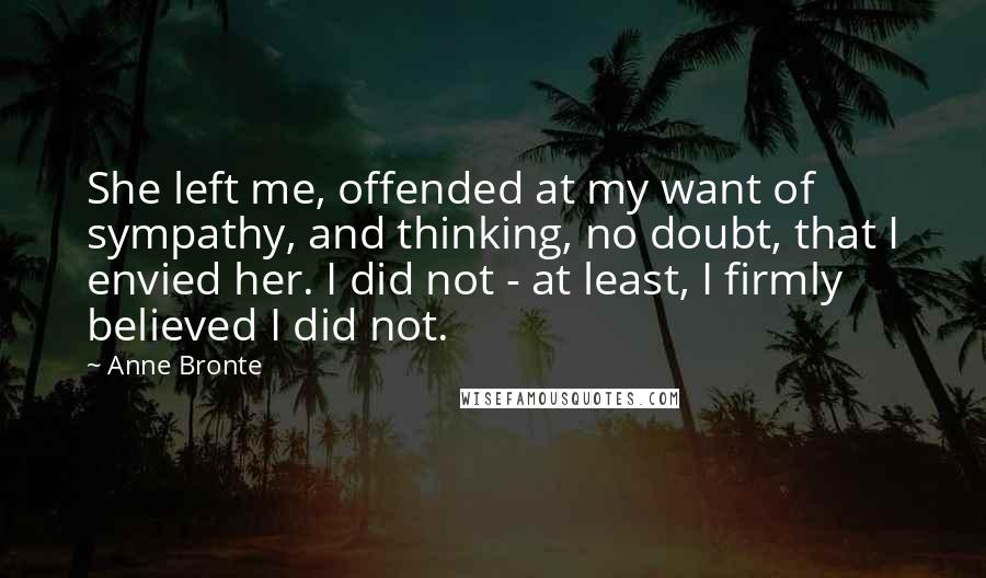 Anne Bronte Quotes: She left me, offended at my want of sympathy, and thinking, no doubt, that I envied her. I did not - at least, I firmly believed I did not.