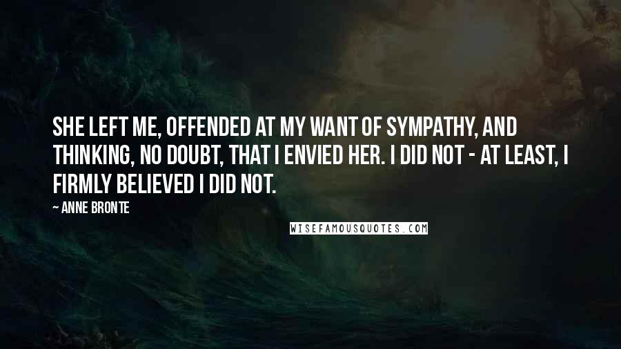 Anne Bronte Quotes: She left me, offended at my want of sympathy, and thinking, no doubt, that I envied her. I did not - at least, I firmly believed I did not.