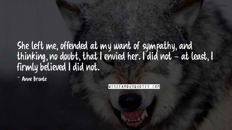 Anne Bronte Quotes: She left me, offended at my want of sympathy, and thinking, no doubt, that I envied her. I did not - at least, I firmly believed I did not.