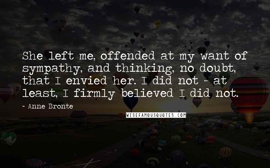 Anne Bronte Quotes: She left me, offended at my want of sympathy, and thinking, no doubt, that I envied her. I did not - at least, I firmly believed I did not.