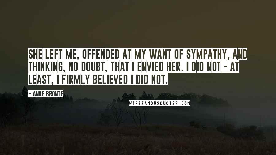 Anne Bronte Quotes: She left me, offended at my want of sympathy, and thinking, no doubt, that I envied her. I did not - at least, I firmly believed I did not.