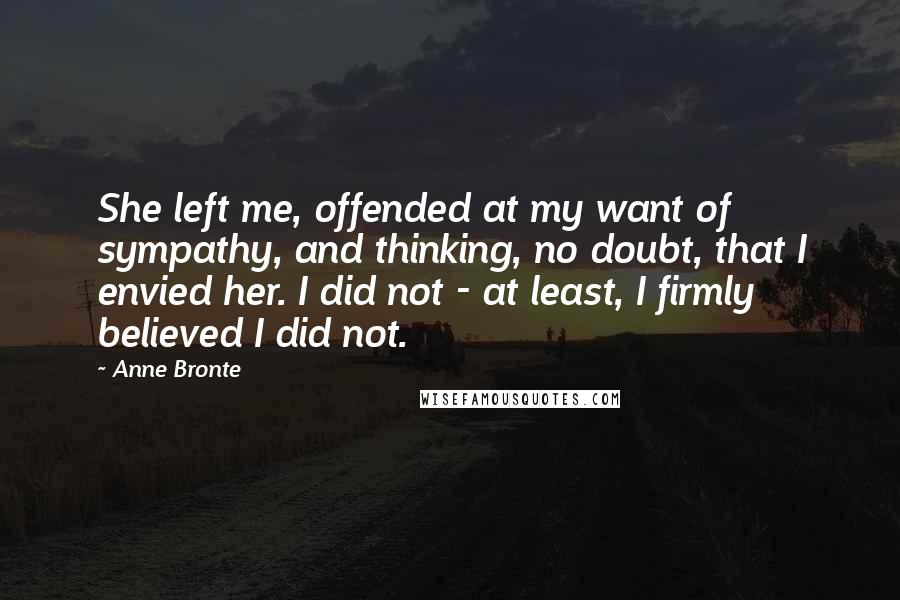 Anne Bronte Quotes: She left me, offended at my want of sympathy, and thinking, no doubt, that I envied her. I did not - at least, I firmly believed I did not.