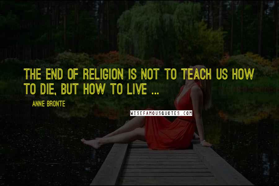 Anne Bronte Quotes: The end of Religion is not to teach us how to die, but how to live ...