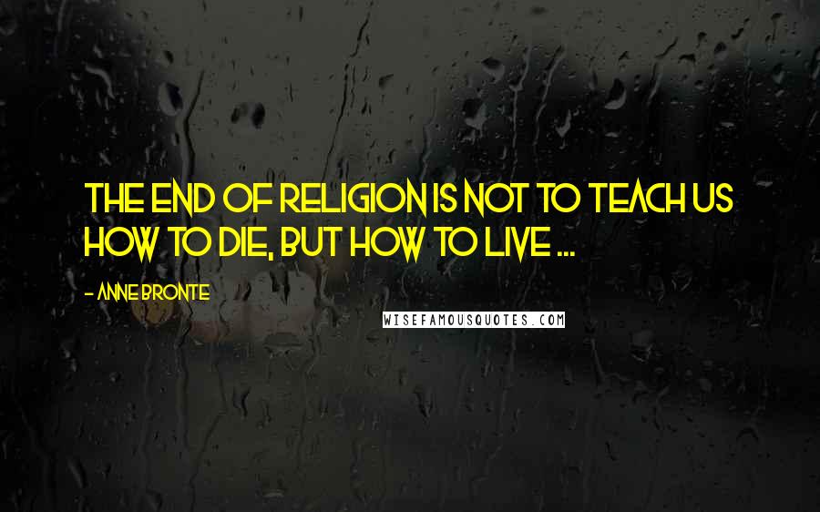Anne Bronte Quotes: The end of Religion is not to teach us how to die, but how to live ...