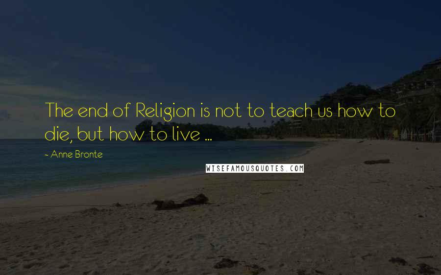 Anne Bronte Quotes: The end of Religion is not to teach us how to die, but how to live ...