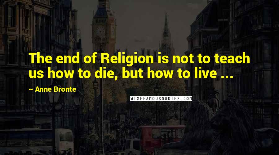 Anne Bronte Quotes: The end of Religion is not to teach us how to die, but how to live ...