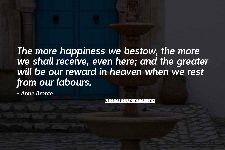 Anne Bronte Quotes: The more happiness we bestow, the more we shall receive, even here; and the greater will be our reward in heaven when we rest from our labours.