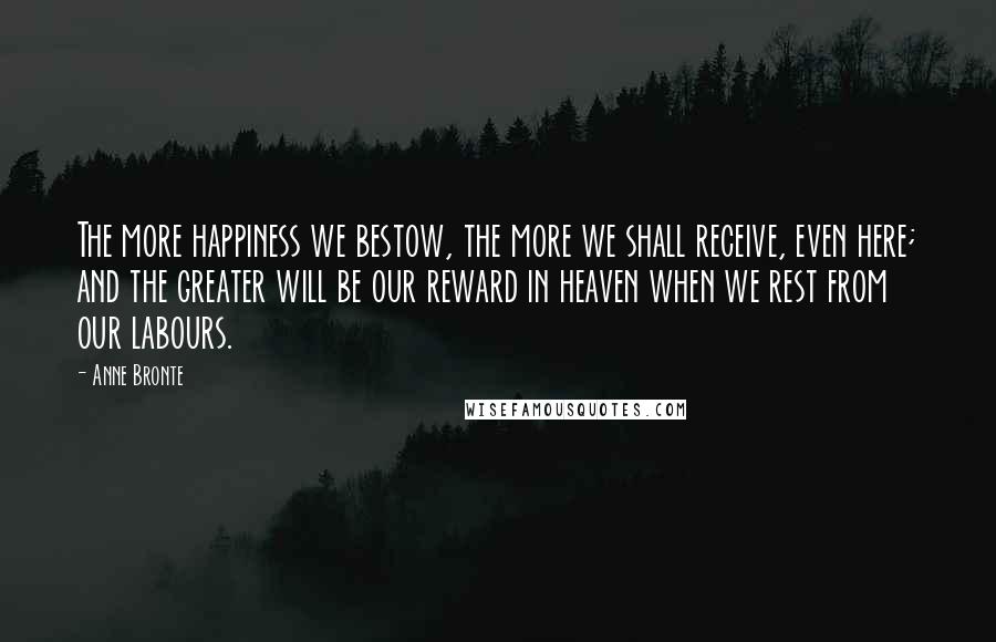 Anne Bronte Quotes: The more happiness we bestow, the more we shall receive, even here; and the greater will be our reward in heaven when we rest from our labours.