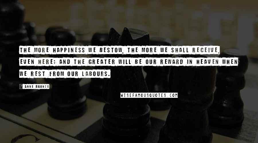 Anne Bronte Quotes: The more happiness we bestow, the more we shall receive, even here; and the greater will be our reward in heaven when we rest from our labours.