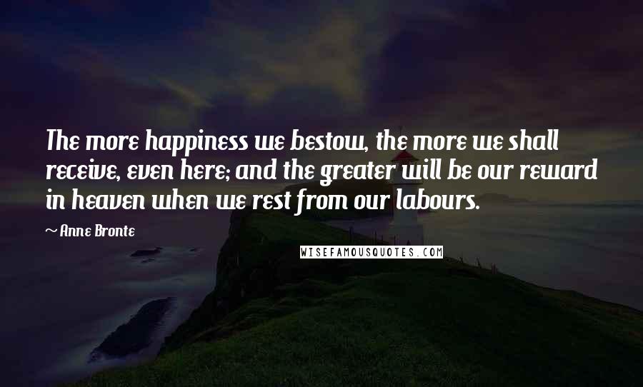 Anne Bronte Quotes: The more happiness we bestow, the more we shall receive, even here; and the greater will be our reward in heaven when we rest from our labours.