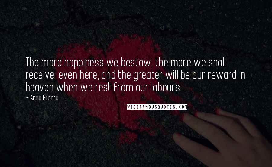 Anne Bronte Quotes: The more happiness we bestow, the more we shall receive, even here; and the greater will be our reward in heaven when we rest from our labours.