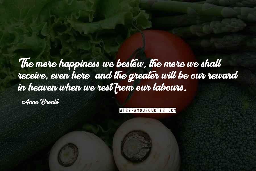 Anne Bronte Quotes: The more happiness we bestow, the more we shall receive, even here; and the greater will be our reward in heaven when we rest from our labours.