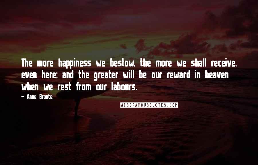 Anne Bronte Quotes: The more happiness we bestow, the more we shall receive, even here; and the greater will be our reward in heaven when we rest from our labours.