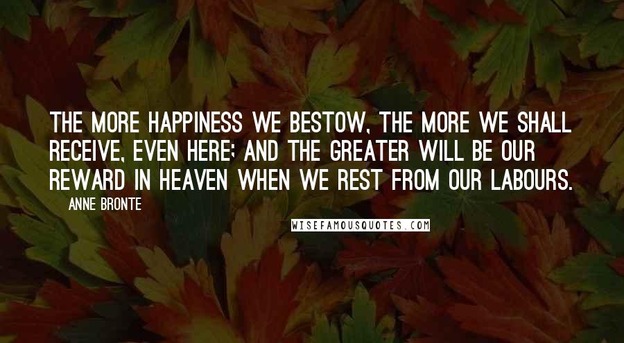 Anne Bronte Quotes: The more happiness we bestow, the more we shall receive, even here; and the greater will be our reward in heaven when we rest from our labours.