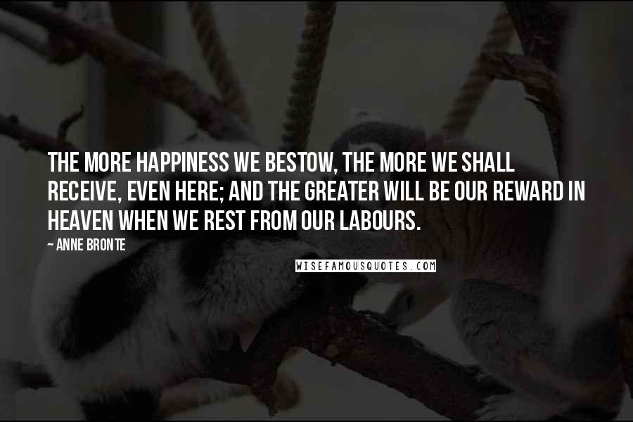 Anne Bronte Quotes: The more happiness we bestow, the more we shall receive, even here; and the greater will be our reward in heaven when we rest from our labours.