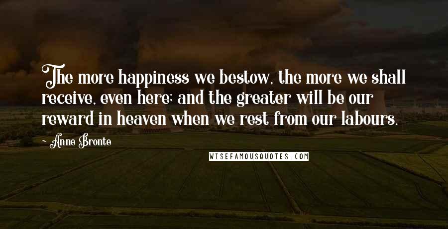 Anne Bronte Quotes: The more happiness we bestow, the more we shall receive, even here; and the greater will be our reward in heaven when we rest from our labours.