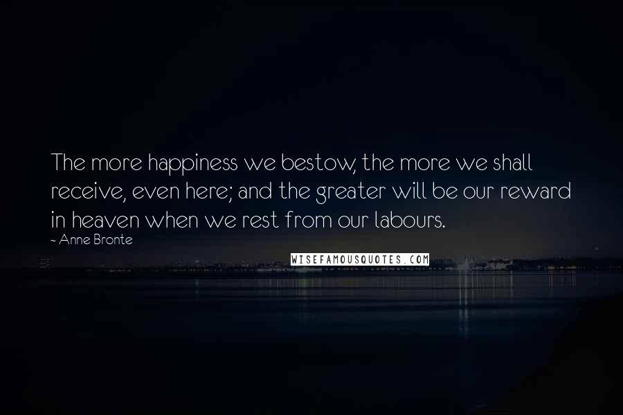 Anne Bronte Quotes: The more happiness we bestow, the more we shall receive, even here; and the greater will be our reward in heaven when we rest from our labours.