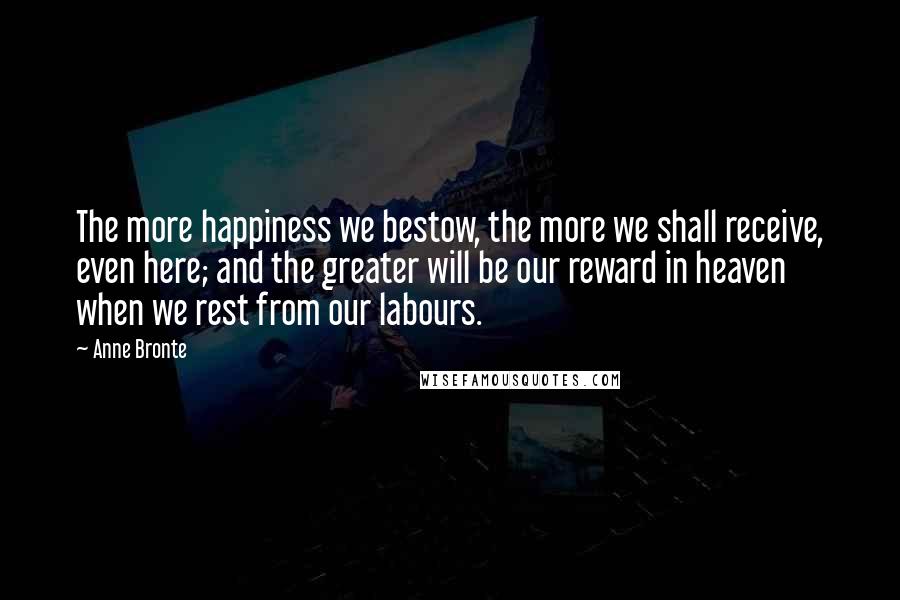 Anne Bronte Quotes: The more happiness we bestow, the more we shall receive, even here; and the greater will be our reward in heaven when we rest from our labours.