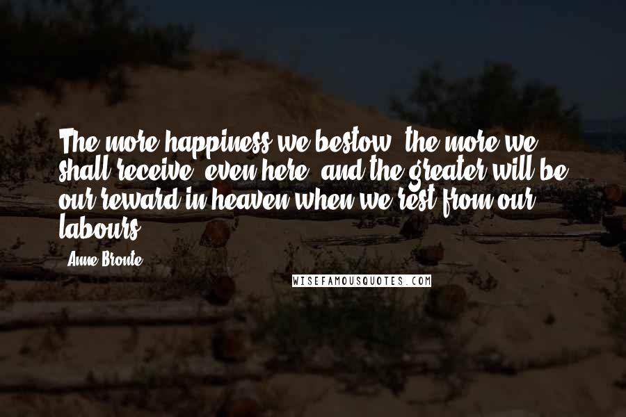 Anne Bronte Quotes: The more happiness we bestow, the more we shall receive, even here; and the greater will be our reward in heaven when we rest from our labours.