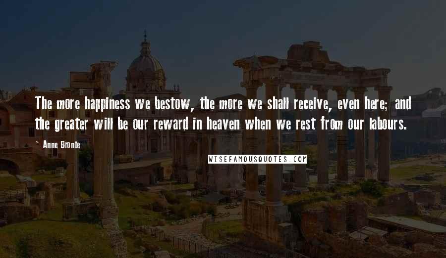 Anne Bronte Quotes: The more happiness we bestow, the more we shall receive, even here; and the greater will be our reward in heaven when we rest from our labours.