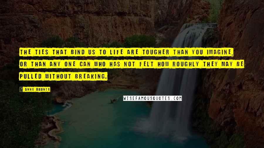 Anne Bronte Quotes: The ties that bind us to life are tougher than you imagine, or than any one can who has not felt how roughly they may be pulled without breaking.