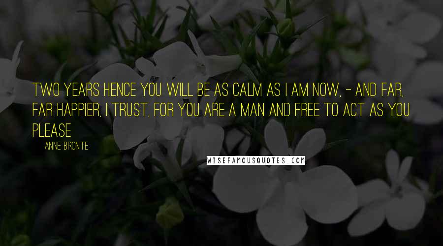 Anne Bronte Quotes: Two years hence you will be as calm as I am now, - and far, far happier, I trust, for you are a man and free to act as you please
