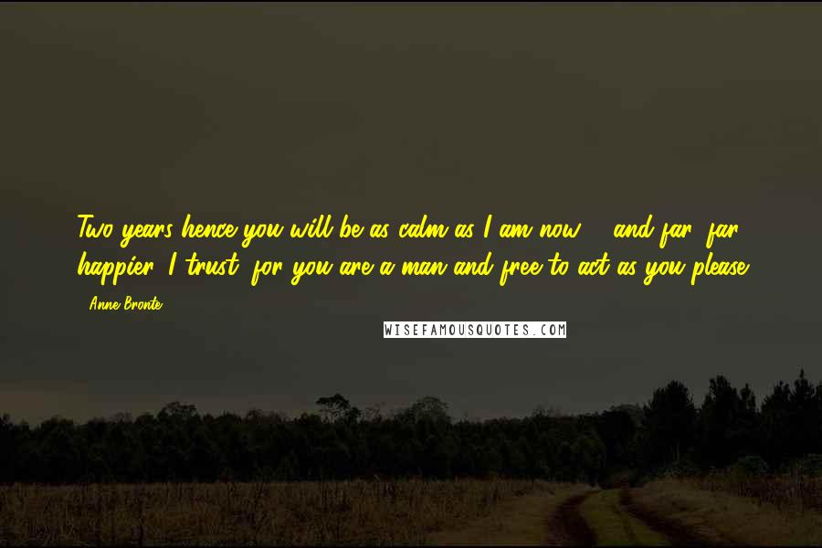 Anne Bronte Quotes: Two years hence you will be as calm as I am now, - and far, far happier, I trust, for you are a man and free to act as you please