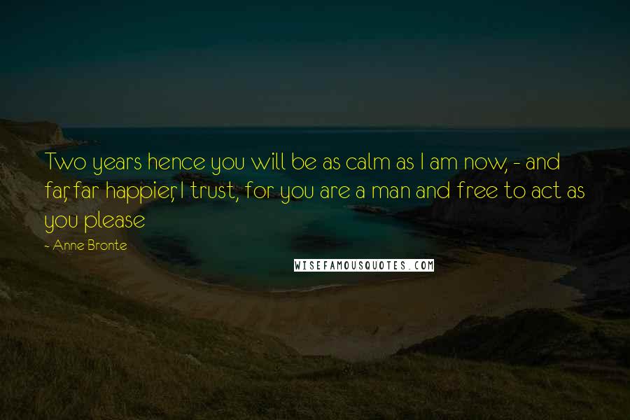 Anne Bronte Quotes: Two years hence you will be as calm as I am now, - and far, far happier, I trust, for you are a man and free to act as you please