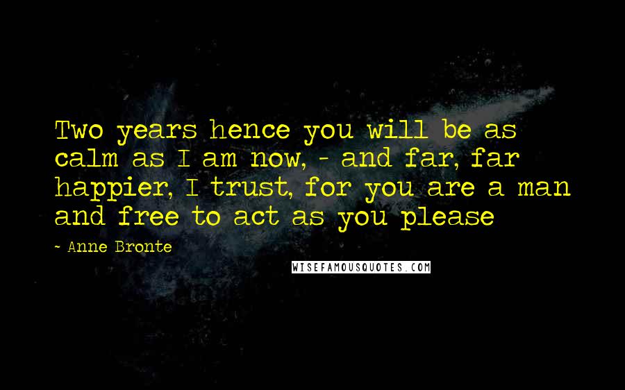 Anne Bronte Quotes: Two years hence you will be as calm as I am now, - and far, far happier, I trust, for you are a man and free to act as you please