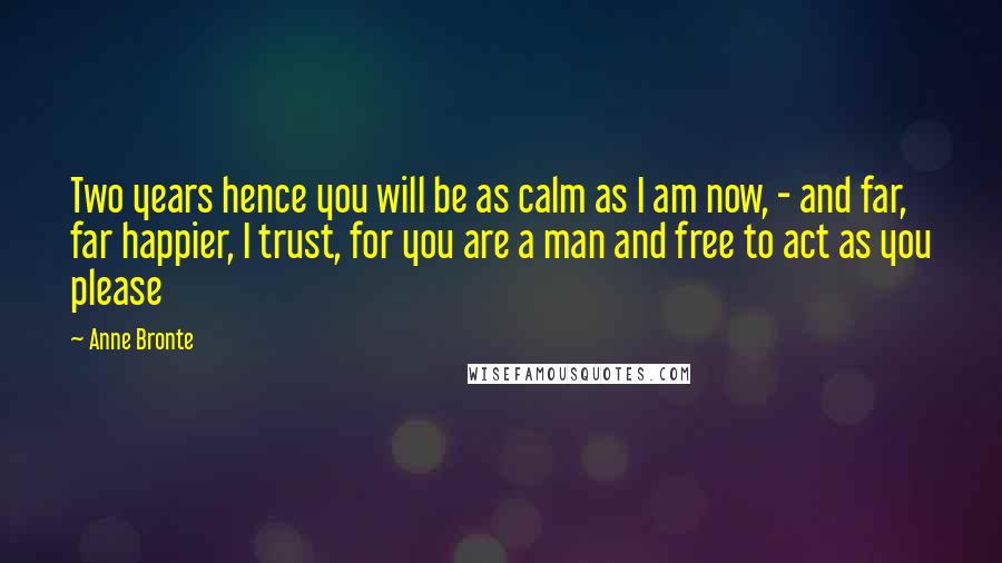 Anne Bronte Quotes: Two years hence you will be as calm as I am now, - and far, far happier, I trust, for you are a man and free to act as you please
