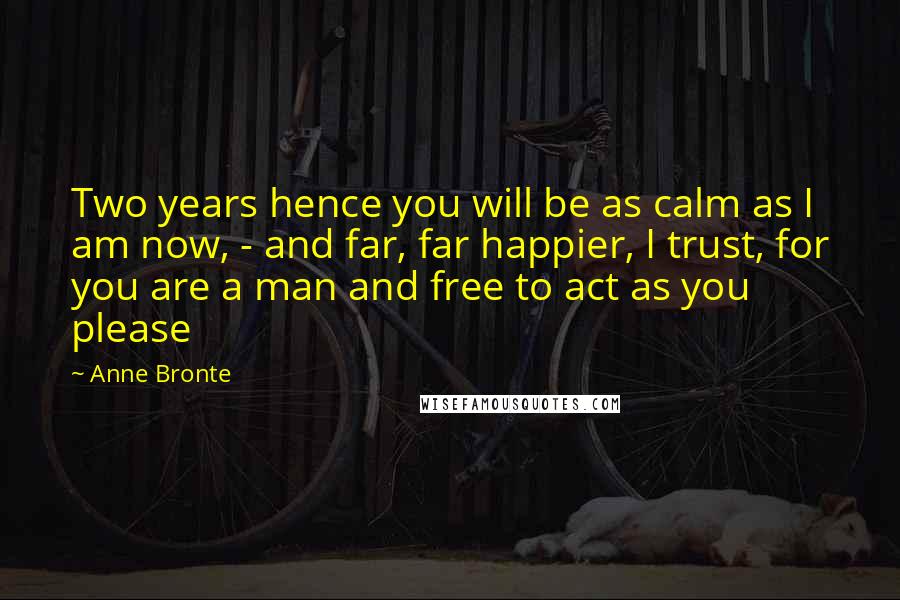 Anne Bronte Quotes: Two years hence you will be as calm as I am now, - and far, far happier, I trust, for you are a man and free to act as you please