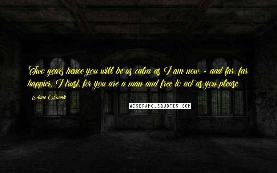 Anne Bronte Quotes: Two years hence you will be as calm as I am now, - and far, far happier, I trust, for you are a man and free to act as you please