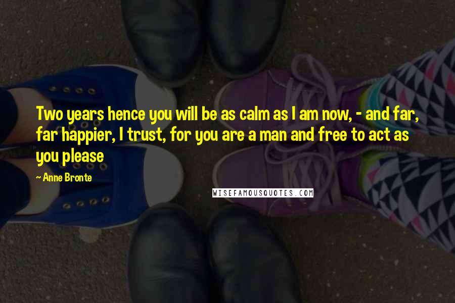 Anne Bronte Quotes: Two years hence you will be as calm as I am now, - and far, far happier, I trust, for you are a man and free to act as you please