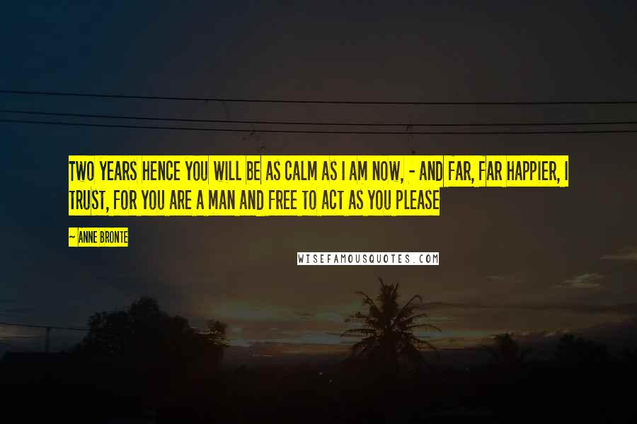Anne Bronte Quotes: Two years hence you will be as calm as I am now, - and far, far happier, I trust, for you are a man and free to act as you please