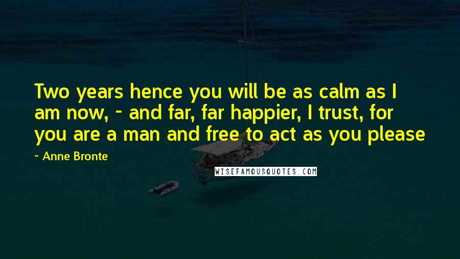 Anne Bronte Quotes: Two years hence you will be as calm as I am now, - and far, far happier, I trust, for you are a man and free to act as you please
