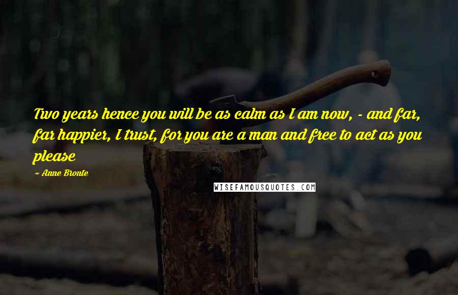 Anne Bronte Quotes: Two years hence you will be as calm as I am now, - and far, far happier, I trust, for you are a man and free to act as you please