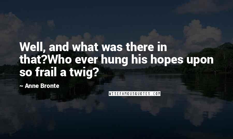 Anne Bronte Quotes: Well, and what was there in that?Who ever hung his hopes upon so frail a twig?