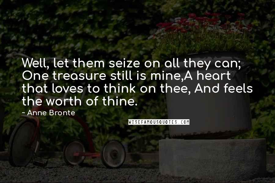 Anne Bronte Quotes: Well, let them seize on all they can; One treasure still is mine,A heart that loves to think on thee, And feels the worth of thine.