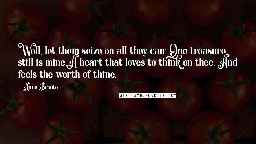 Anne Bronte Quotes: Well, let them seize on all they can; One treasure still is mine,A heart that loves to think on thee, And feels the worth of thine.